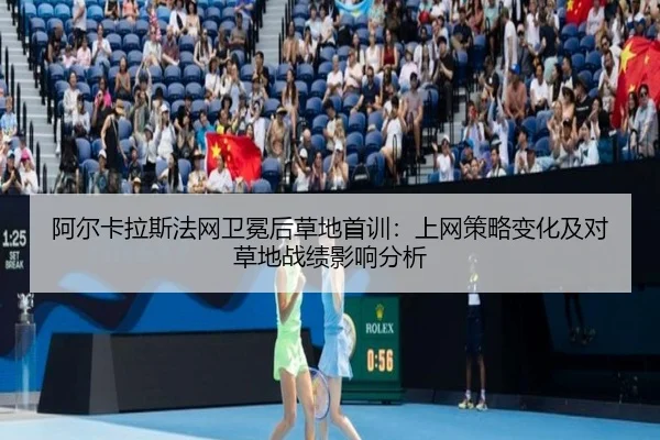 阿尔卡拉斯法网卫冕后草地首训：上网策略变化及对草地战绩影响分析