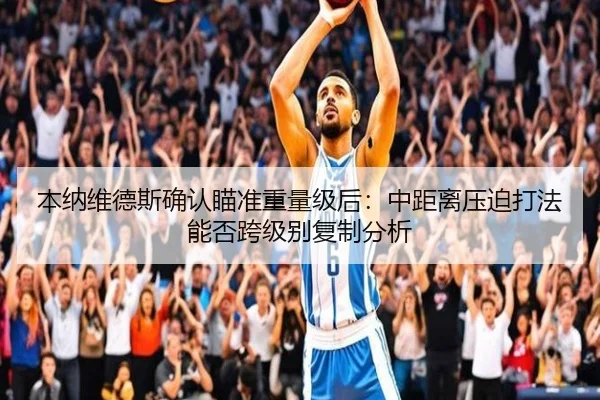本纳维德斯确认瞄准重量级后：中距离压迫打法能否跨级别复制分析