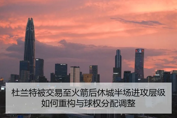 杜兰特被交易至火箭后休城半场进攻层级如何重构与球权分配调整