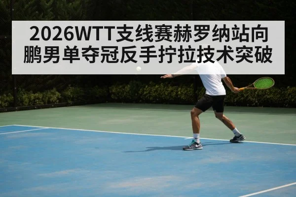 2026WTT支线赛赫罗纳站向鹏男单夺冠反手拧拉技术突破