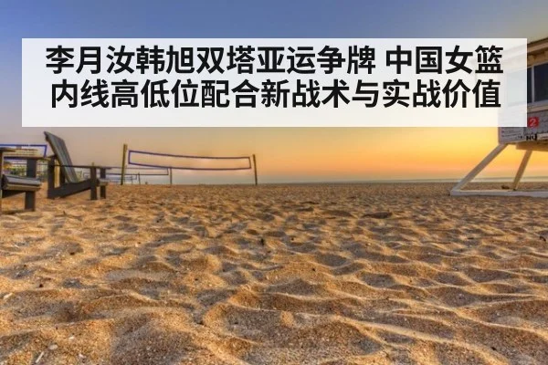李月汝韩旭双塔亚运争牌 中国女篮内线高低位配合新战术与实战价值