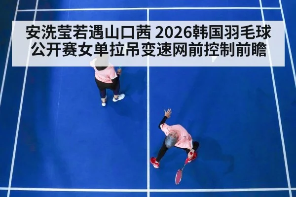 安洗莹若遇山口茜 2026韩国羽毛球公开赛女单拉吊变速网前控制前瞻