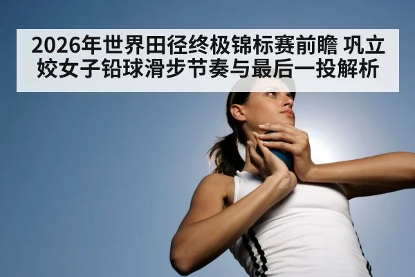 2026年世界田径终极锦标赛前瞻 巩立姣女子铅球滑步节奏与最后一投解析